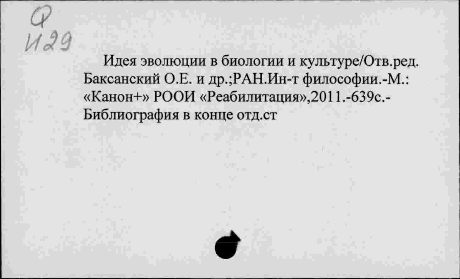 ﻿Идея эволюции в биологии и культуре/Отв.ред. Баксанский О.Е. и др.;РАН.Ин-т философии.-М.: «Канон+» РООИ «Реабилитация»,2011.-639с.-Библиография в конце отд.ст